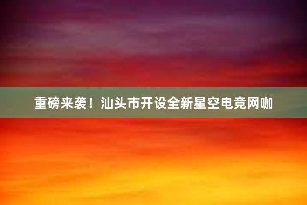 重磅来袭！汕头市开设全新星空电竞网咖