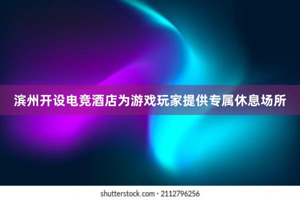 滨州开设电竞酒店为游戏玩家提供专属休息场所