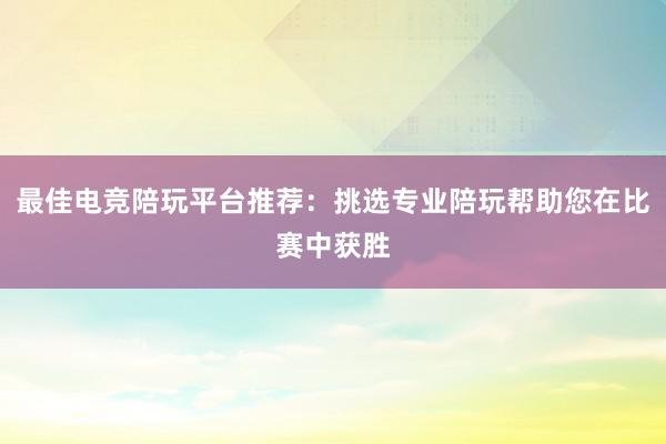 最佳电竞陪玩平台推荐：挑选专业陪玩帮助您在比赛中获胜