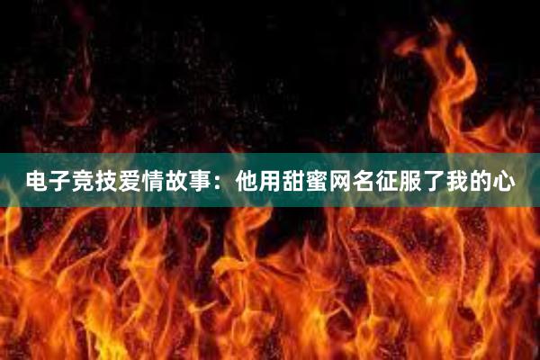 电子竞技爱情故事：他用甜蜜网名征服了我的心