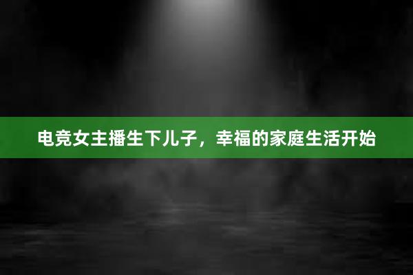 电竞女主播生下儿子，幸福的家庭生活开始