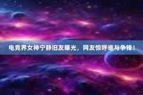 电竞界女神宁静旧友曝光，网友惊呼谁与争锋！