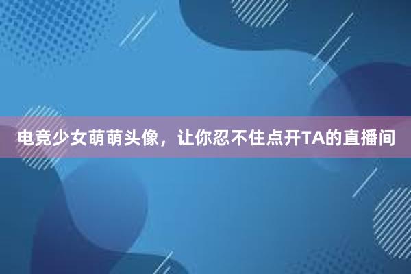 电竞少女萌萌头像，让你忍不住点开TA的直播间