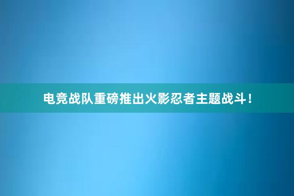 电竞战队重磅推出火影忍者主题战斗！