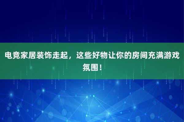 电竞家居装饰走起，这些好物让你的房间充满游戏氛围！