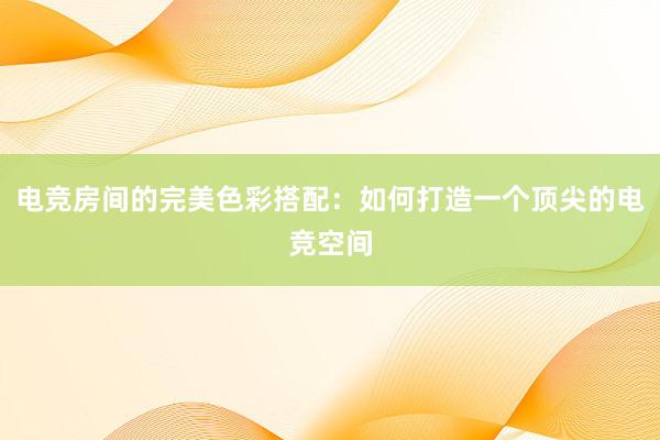 电竞房间的完美色彩搭配：如何打造一个顶尖的电竞空间