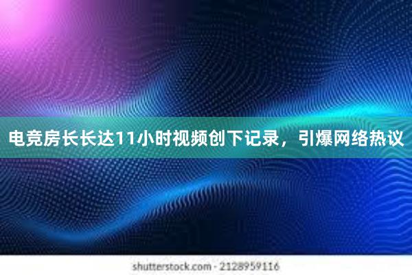 电竞房长长达11小时视频创下记录，引爆网络热议