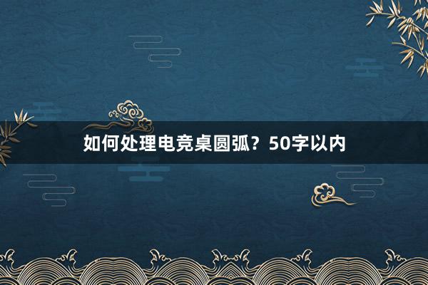 如何处理电竞桌圆弧？50字以内