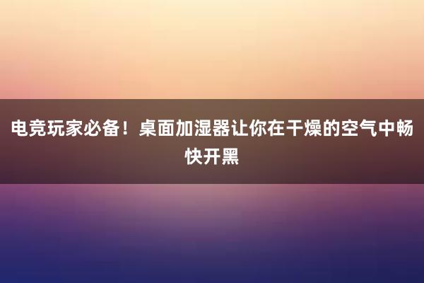 电竞玩家必备！桌面加湿器让你在干燥的空气中畅快开黑