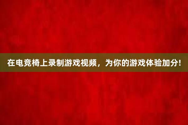 在电竞椅上录制游戏视频，为你的游戏体验加分!