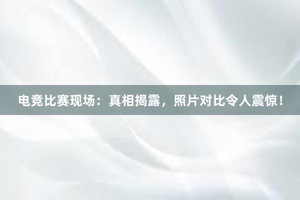 电竞比赛现场：真相揭露，照片对比令人震惊！