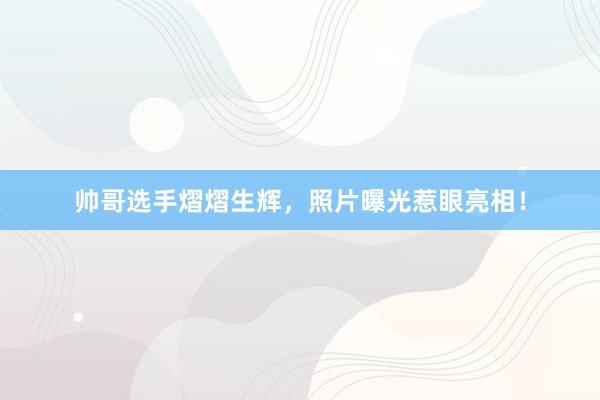 帅哥选手熠熠生辉，照片曝光惹眼亮相！