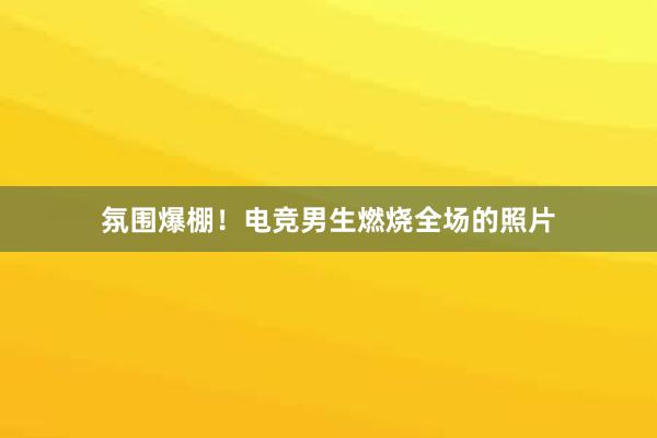 氛围爆棚！电竞男生燃烧全场的照片