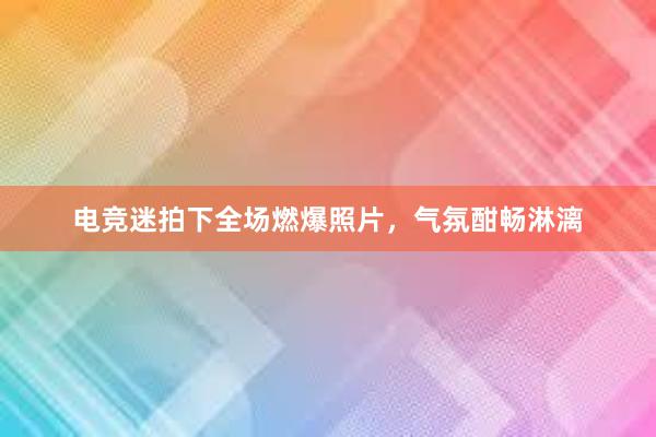 电竞迷拍下全场燃爆照片，气氛酣畅淋漓