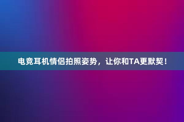 电竞耳机情侣拍照姿势，让你和TA更默契！