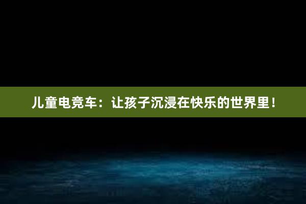 儿童电竞车：让孩子沉浸在快乐的世界里！