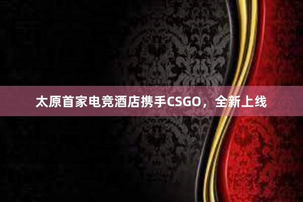 太原首家电竞酒店携手CSGO，全新上线