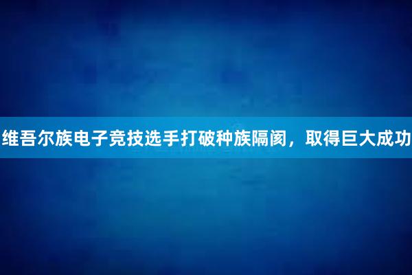 维吾尔族电子竞技选手打破种族隔阂，取得巨大成功