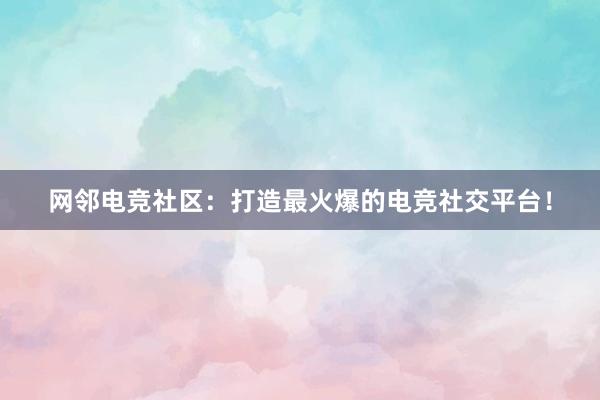 网邻电竞社区：打造最火爆的电竞社交平台！