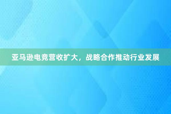 亚马逊电竞营收扩大，战略合作推动行业发展