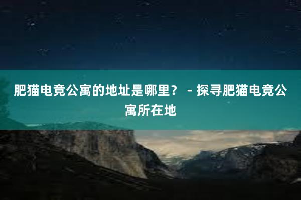 肥猫电竞公寓的地址是哪里？ - 探寻肥猫电竞公寓所在地