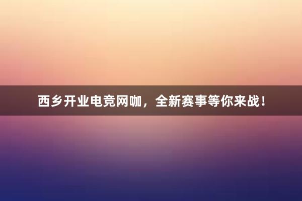 西乡开业电竞网咖，全新赛事等你来战！