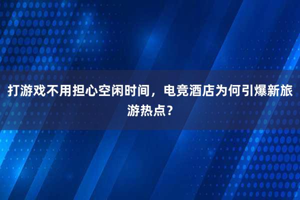 打游戏不用担心空闲时间，电竞酒店为何引爆新旅游热点？