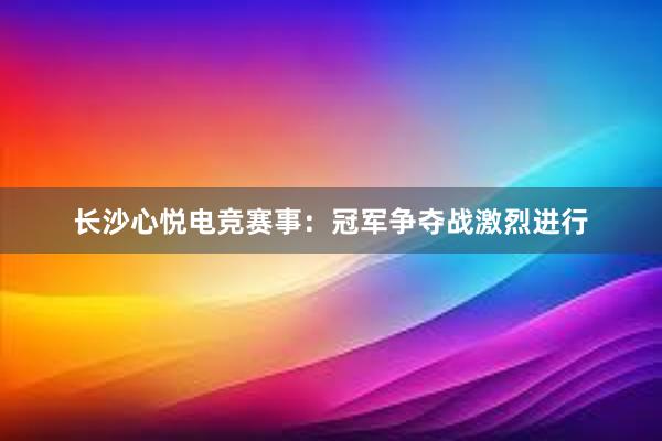 长沙心悦电竞赛事：冠军争夺战激烈进行