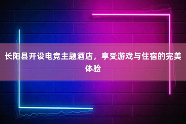 长阳县开设电竞主题酒店，享受游戏与住宿的完美体验